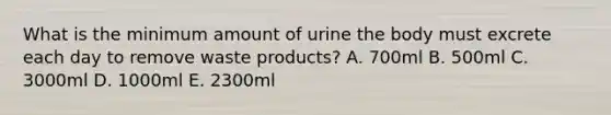 What is the minimum amount of urine the body must excrete each day to remove waste products? A. 700ml B. 500ml C. 3000ml D. 1000ml E. 2300ml