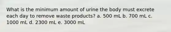 What is the minimum amount of urine the body must excrete each day to remove waste products? a. 500 mL b. 700 mL c. 1000 mL d. 2300 mL e. 3000 mL