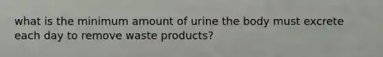 what is the minimum amount of urine the body must excrete each day to remove waste products?