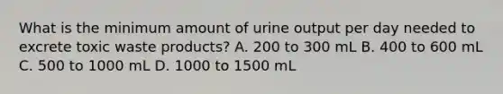 What is the minimum amount of urine output per day needed to excrete toxic waste products? A. 200 to 300 mL B. 400 to 600 mL C. 500 to 1000 mL D. 1000 to 1500 mL