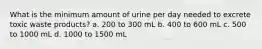 What is the minimum amount of urine per day needed to excrete toxic waste products? a. 200 to 300 mL b. 400 to 600 mL c. 500 to 1000 mL d. 1000 to 1500 mL