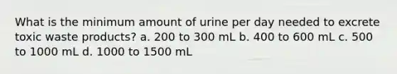 What is the minimum amount of urine per day needed to excrete toxic waste products? a. 200 to 300 mL b. 400 to 600 mL c. 500 to 1000 mL d. 1000 to 1500 mL