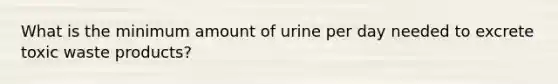 What is the minimum amount of urine per day needed to excrete toxic waste products?