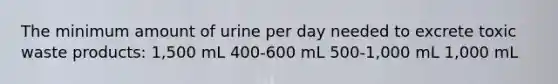 The minimum amount of urine per day needed to excrete toxic waste products: 1,500 mL 400-600 mL 500-1,000 mL 1,000 mL