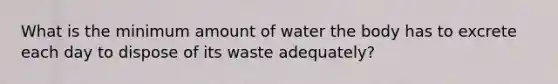 What is the minimum amount of water the body has to excrete each day to dispose of its waste adequately?