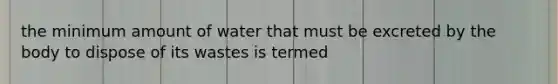 the minimum amount of water that must be excreted by the body to dispose of its wastes is termed