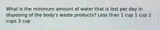 What is the minimum amount of water that is lost per day in disposing of the body's waste products? Less than 1 cup 1 cup 2 cups 3 cup