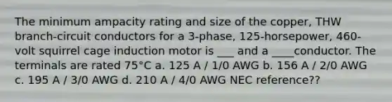 The minimum ampacity rating and size of the copper, THW branch-circuit conductors for a 3-phase, 125-horsepower, 460-volt squirrel cage induction motor is ___ and a ____conductor. The terminals are rated 75°C a. 125 A / 1/0 AWG b. 156 A / 2/0 AWG c. 195 A / 3/0 AWG d. 210 A / 4/0 AWG NEC reference??