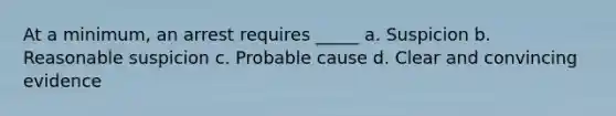 At a minimum, an arrest requires _____ a. Suspicion b. Reasonable suspicion c. Probable cause d. Clear and convincing evidence