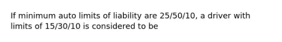 If minimum auto limits of liability are 25/50/10, a driver with limits of 15/30/10 is considered to be