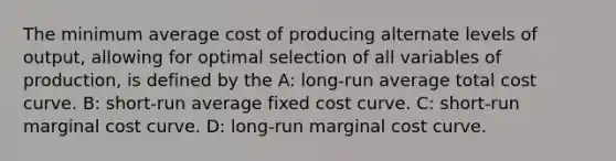 The minimum average cost of producing alternate levels of output, allowing for optimal selection of all variables of production, is defined by the A: long-run average total cost curve. B: short-run average fixed cost curve. C: short-run marginal cost curve. D: long-run marginal cost curve.