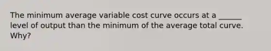 The minimum average variable cost curve occurs at a ______ level of output than the minimum of the average total curve. Why?