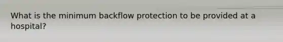 What is the minimum backflow protection to be provided at a hospital?