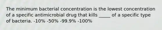 The minimum bacterial concentration is the lowest concentration of a specific antimicrobial drug that kills _____ of a specific type of bacteria. -10% -50% -99.9% -100%