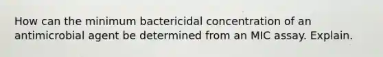 How can the minimum bactericidal concentration of an antimicrobial agent be determined from an MIC assay. Explain.