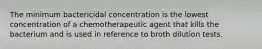 The minimum bactericidal concentration is the lowest concentration of a chemotherapeutic agent that kills the bacterium and is used in reference to broth dilution tests.