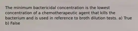 The minimum bactericidal concentration is the lowest concentration of a chemotherapeutic agent that kills the bacterium and is used in reference to broth dilution tests. a) True b) False