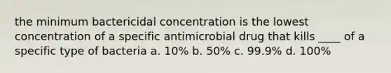 the minimum bactericidal concentration is the lowest concentration of a specific antimicrobial drug that kills ____ of a specific type of bacteria a. 10% b. 50% c. 99.9% d. 100%