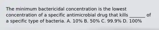 The minimum bactericidal concentration is the lowest concentration of a specific antimicrobial drug that kills _______ of a specific type of bacteria. A. 10% B. 50% C. 99.9% D. 100%