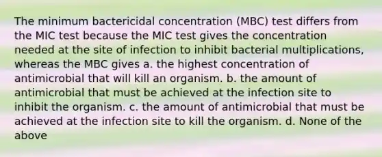 The minimum bactericidal concentration (MBC) test differs from the MIC test because the MIC test gives the concentration needed at the site of infection to inhibit bacterial multiplications, whereas the MBC gives a. the highest concentration of antimicrobial that will kill an organism. b. the amount of antimicrobial that must be achieved at the infection site to inhibit the organism. c. the amount of antimicrobial that must be achieved at the infection site to kill the organism. d. None of the above