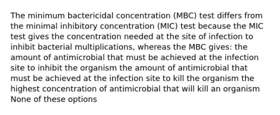 The minimum bactericidal concentration (MBC) test differs from the minimal inhibitory concentration (MIC) test because the MIC test gives the concentration needed at the site of infection to inhibit bacterial multiplications, whereas the MBC gives: the amount of antimicrobial that must be achieved at the infection site to inhibit the organism the amount of antimicrobial that must be achieved at the infection site to kill the organism the highest concentration of antimicrobial that will kill an organism None of these options