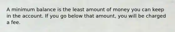 A minimum balance is the least amount of money you can keep in the account. If you go below that amount, you will be charged a fee.