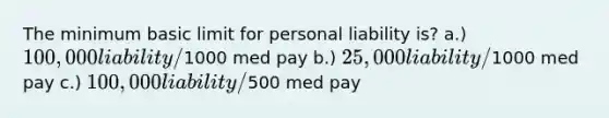 The minimum basic limit for personal liability is? a.) 100,000 liability/1000 med pay b.) 25,000 liability/1000 med pay c.) 100,000 liability/500 med pay