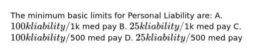 The minimum basic limits for Personal Liability are: A. 100k liability/1k med pay B. 25k liability/1k med pay C. 100k liability/500 med pay D. 25k liability/500 med pay