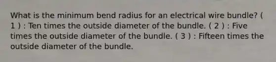 What is the minimum bend radius for an electrical wire bundle? ( 1 ) : Ten times the outside diameter of the bundle. ( 2 ) : Five times the outside diameter of the bundle. ( 3 ) : Fifteen times the outside diameter of the bundle.