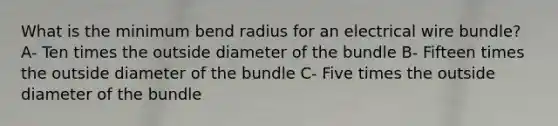 What is the minimum bend radius for an electrical wire bundle? A- Ten times the outside diameter of the bundle B- Fifteen times the outside diameter of the bundle C- Five times the outside diameter of the bundle