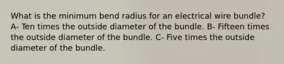 What is the minimum bend radius for an electrical wire bundle? A- Ten times the outside diameter of the bundle. B- Fifteen times the outside diameter of the bundle. C- Five times the outside diameter of the bundle.