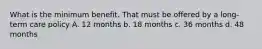 What is the minimum benefit. That must be offered by a long-term care policy A. 12 months b. 18 months c. 36 months d. 48 months