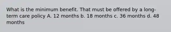 What is the minimum benefit. That must be offered by a long-term care policy A. 12 months b. 18 months c. 36 months d. 48 months