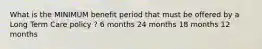 What is the MINIMUM benefit period that must be offered by a Long Term Care policy ? 6 months 24 months 18 months 12 months