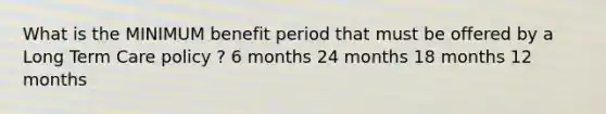 What is the MINIMUM benefit period that must be offered by a Long Term Care policy ? 6 months 24 months 18 months 12 months