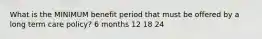 What is the MINIMUM benefit period that must be offered by a long term care policy? 6 months 12 18 24