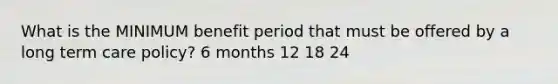 What is the MINIMUM benefit period that must be offered by a long term care policy? 6 months 12 18 24