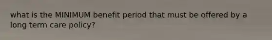 what is the MINIMUM benefit period that must be offered by a long term care policy?