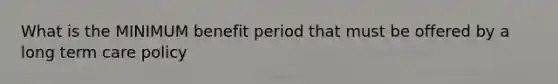 What is the MINIMUM benefit period that must be offered by a long term care policy