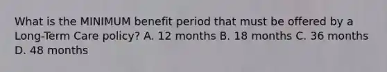 What is the MINIMUM benefit period that must be offered by a Long-Term Care policy? A. 12 months B. 18 months C. 36 months D. 48 months