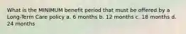 What is the MINIMUM benefit period that must be offered by a Long-Term Care policy a. 6 months b. 12 months c. 18 months d. 24 months