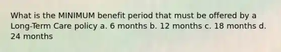 What is the MINIMUM benefit period that must be offered by a Long-Term Care policy a. 6 months b. 12 months c. 18 months d. 24 months