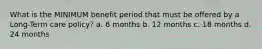 What is the MINIMUM benefit period that must be offered by a Long-Term care policy? a. 6 months b. 12 months c. 18 months d. 24 months