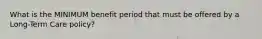 What is the MINIMUM benefit period that must be offered by a Long-Term Care policy?