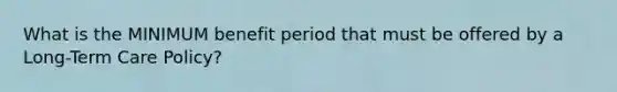 What is the MINIMUM benefit period that must be offered by a Long-Term Care Policy?