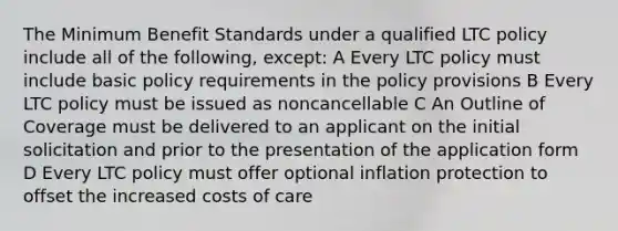 The Minimum Benefit Standards under a qualified LTC policy include all of the following, except: A Every LTC policy must include basic policy requirements in the policy provisions B Every LTC policy must be issued as noncancellable C An Outline of Coverage must be delivered to an applicant on the initial solicitation and prior to the presentation of the application form D Every LTC policy must offer optional inflation protection to offset the increased costs of care