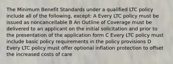 The Minimum Benefit Standards under a qualified LTC policy include all of the following, except: A Every LTC policy must be issued as noncancellable B An Outline of Coverage must be delivered to an applicant on the initial solicitation and prior to the presentation of the application form C Every LTC policy must include basic policy requirements in the policy provisions D Every LTC policy must offer optional inflation protection to offset the increased costs of care