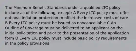 The Minimum Benefit Standards under a qualified LTC policy include all of the following, except: A Every LTC policy must offer optional inflation protection to offset the increased costs of care B Every LTC policy must be issued as noncancellable C An Outline of Coverage must be delivered to an applicant on the initial solicitation and prior to the presentation of the application form D Every LTC policy must include basic policy requirements in the policy provisions