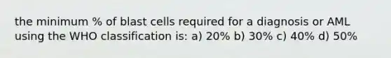 the minimum % of blast cells required for a diagnosis or AML using the WHO classification is: a) 20% b) 30% c) 40% d) 50%