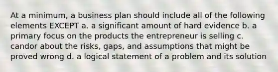 At a minimum, a business plan should include all of the following elements EXCEPT a. a significant amount of hard evidence b. a primary focus on the products the entrepreneur is selling c. candor about the risks, gaps, and assumptions that might be proved wrong d. a logical statement of a problem and its solution